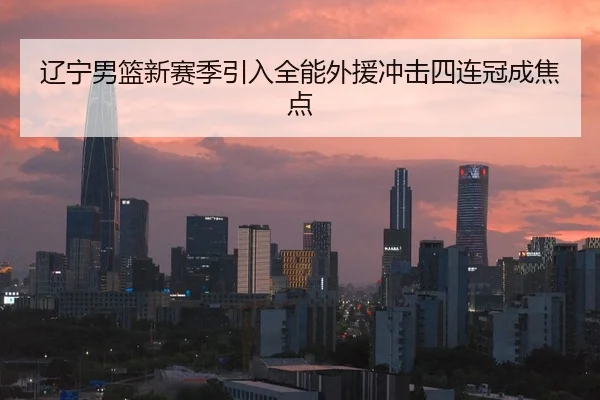 辽宁男篮新赛季引入全能外援冲击四连冠成焦点