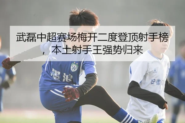 武磊中超赛场梅开二度登顶射手榜，本土射手王强势归来
